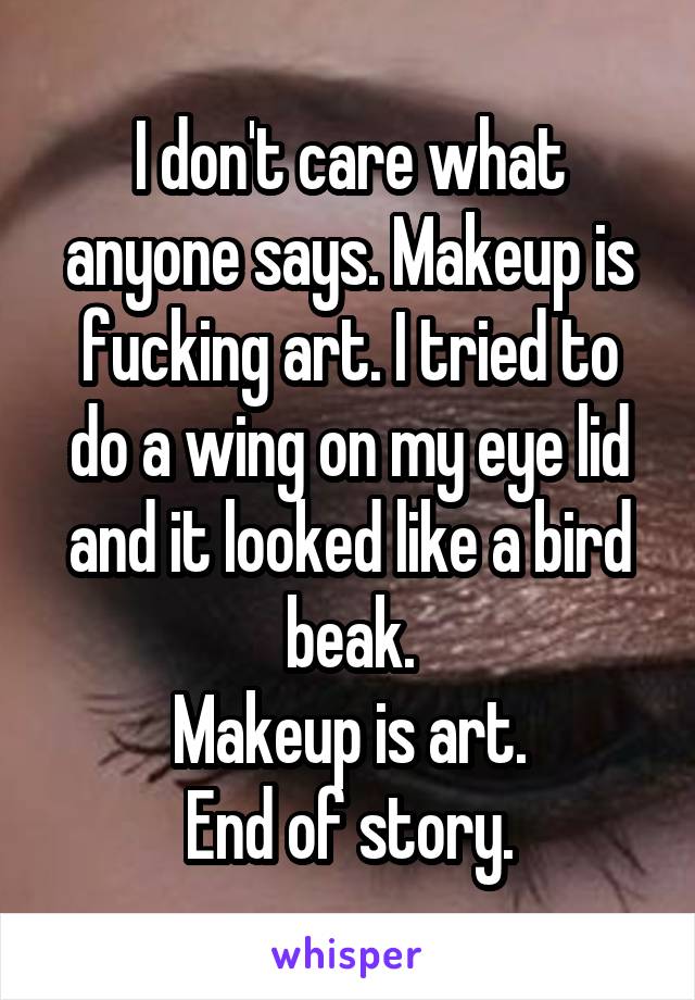 I don't care what anyone says. Makeup is fucking art. I tried to do a wing on my eye lid and it looked like a bird beak.
Makeup is art.
End of story.