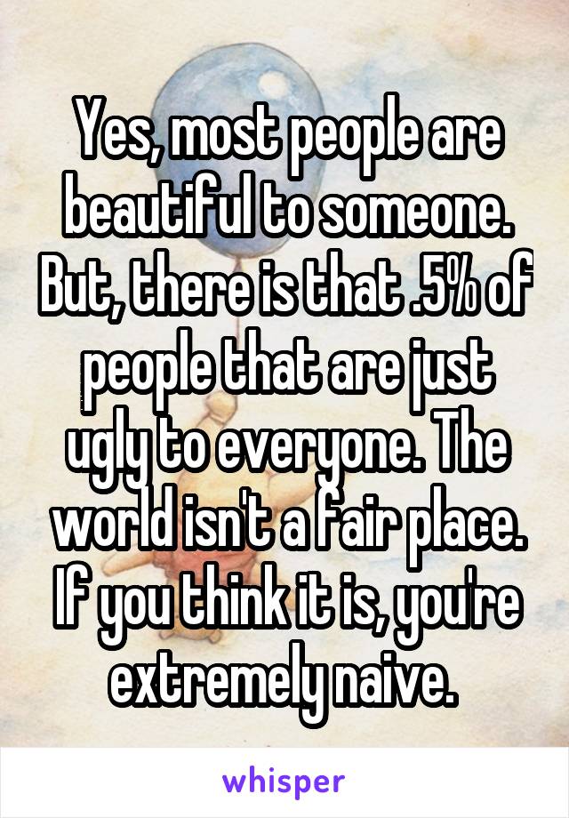 Yes, most people are beautiful to someone. But, there is that .5% of people that are just ugly to everyone. The world isn't a fair place. If you think it is, you're extremely naive. 