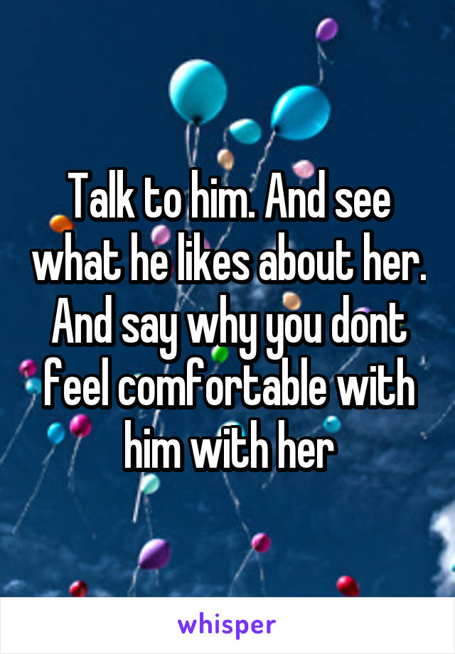 Talk to him. And see what he likes about her. And say why you dont feel comfortable with him with her