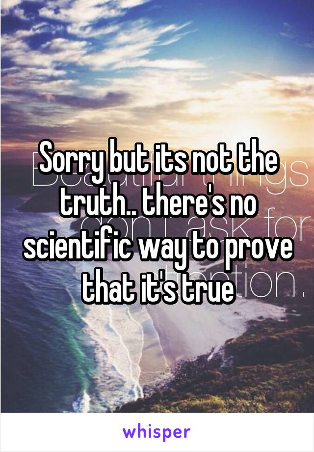 Sorry but its not the truth.. there's no scientific way to prove that it's true