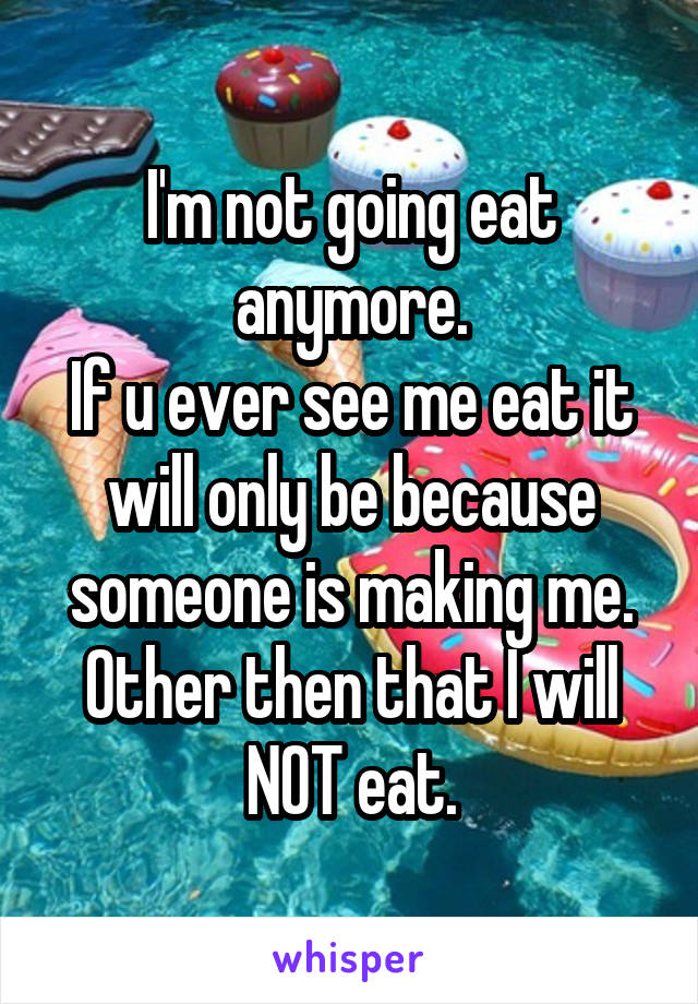 I'm not going eat anymore.
If u ever see me eat it will only be because someone is making me.
Other then that I will NOT eat.