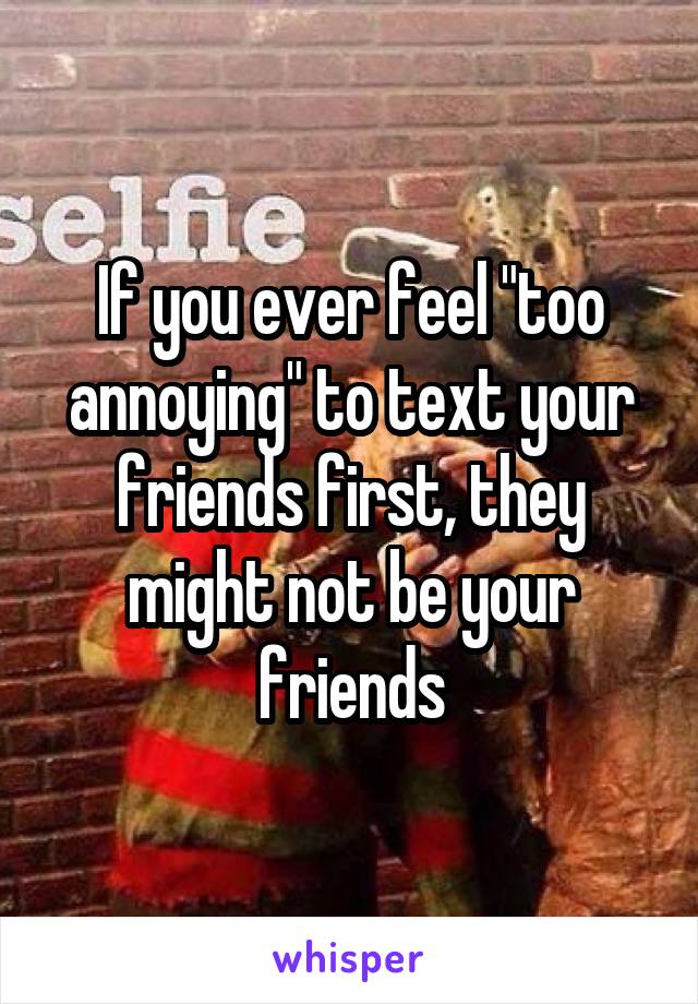 If you ever feel "too annoying" to text your friends first, they might not be your friends