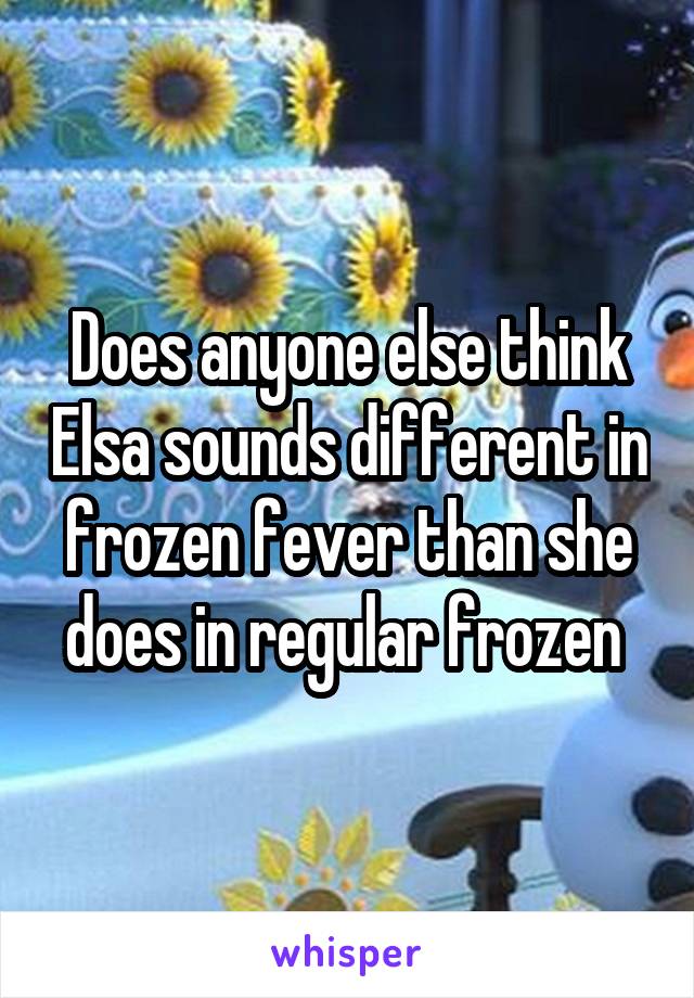 Does anyone else think Elsa sounds different in frozen fever than she does in regular frozen 