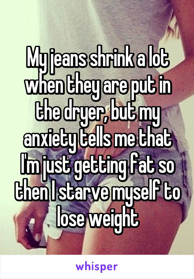 My jeans shrink a lot when they are put in the dryer, but my anxiety tells me that I'm just getting fat so then I starve myself to lose weight