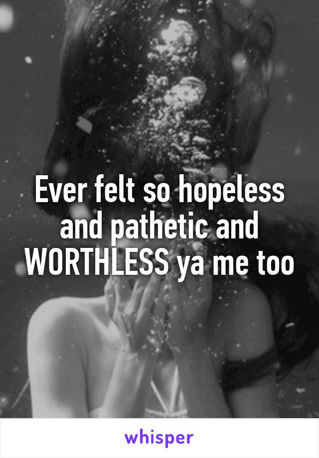 Ever felt so hopeless and pathetic and WORTHLESS ya me too