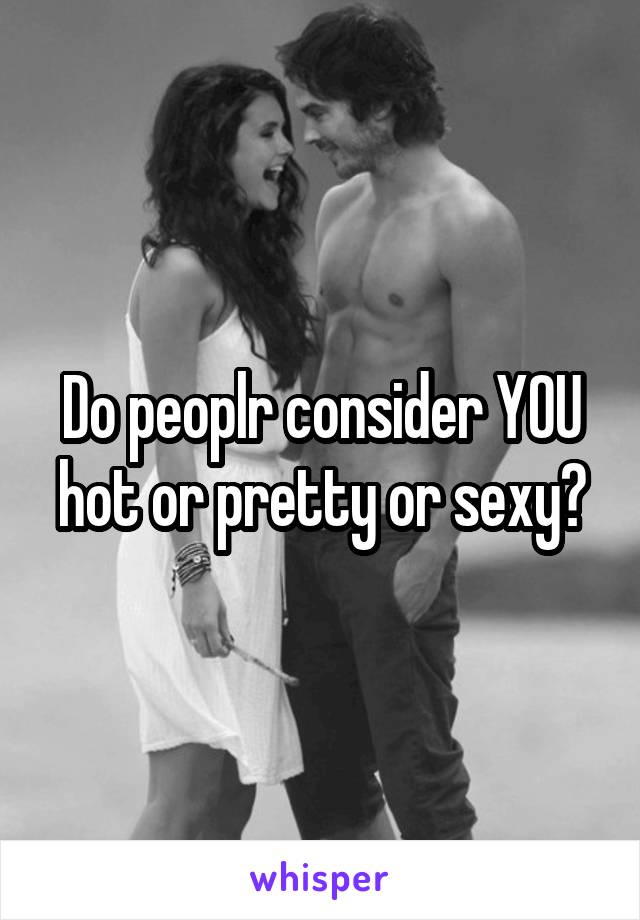 Do peoplr consider YOU hot or pretty or sexy?