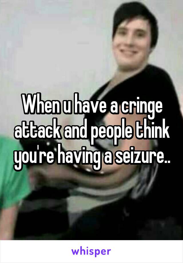 When u have a cringe attack and people think you're having a seizure..