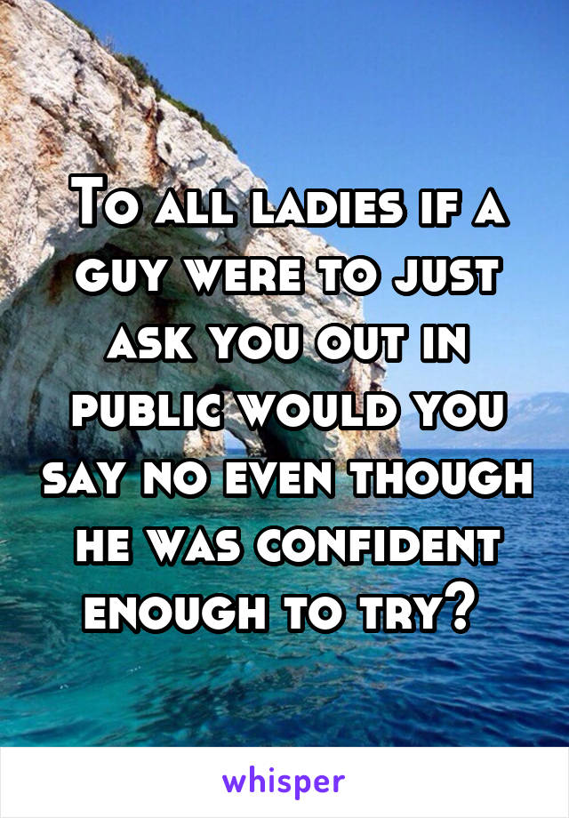 To all ladies if a guy were to just ask you out in public would you say no even though he was confident enough to try? 