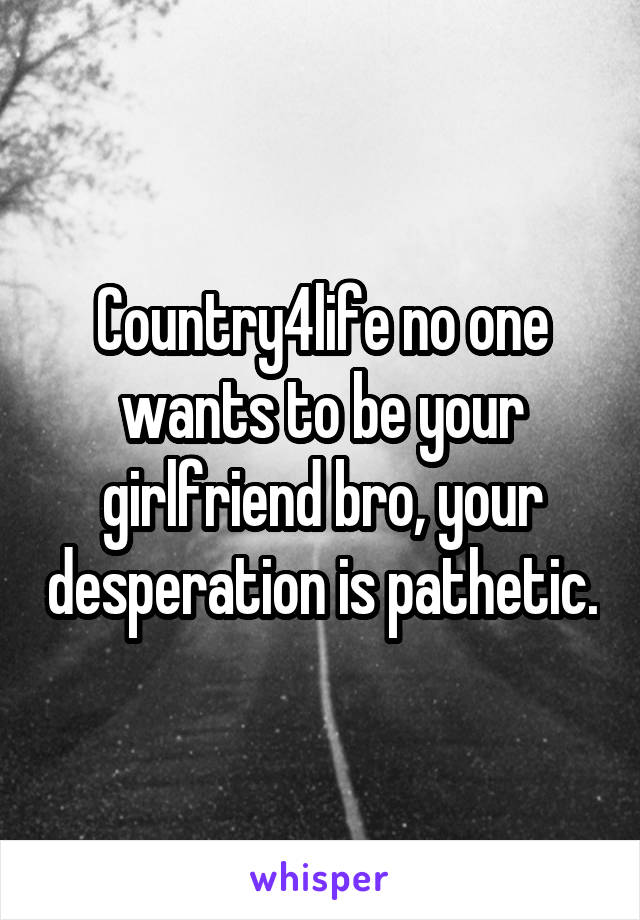 Country4life no one wants to be your girlfriend bro, your desperation is pathetic.