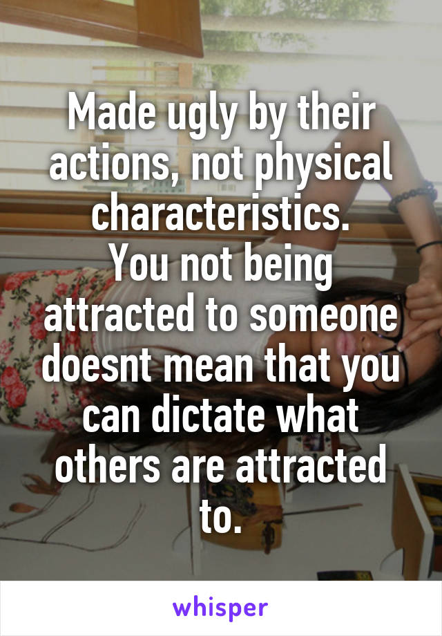 Made ugly by their actions, not physical characteristics.
You not being attracted to someone doesnt mean that you can dictate what others are attracted to.