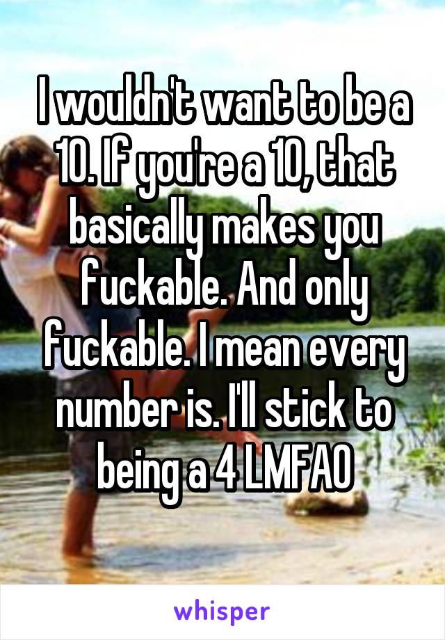 I wouldn't want to be a 10. If you're a 10, that basically makes you fuckable. And only fuckable. I mean every number is. I'll stick to being a 4 LMFAO
