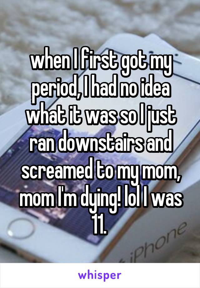 when I first got my period, I had no idea what it was so I just ran downstairs and screamed to my mom, mom I'm dying! lol I was 11. 