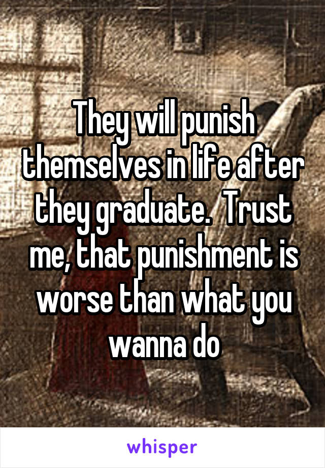 They will punish themselves in life after they graduate.  Trust me, that punishment is worse than what you wanna do