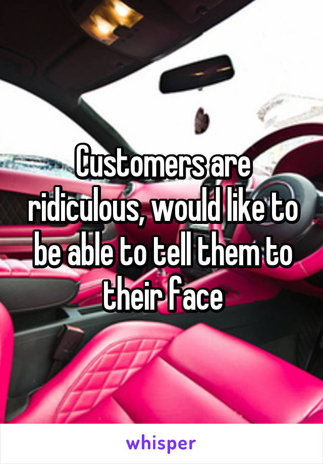 Customers are ridiculous, would like to be able to tell them to their face