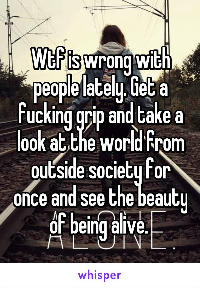 Wtf is wrong with people lately. Get a fucking grip and take a look at the world from outside society for once and see the beauty of being alive. 