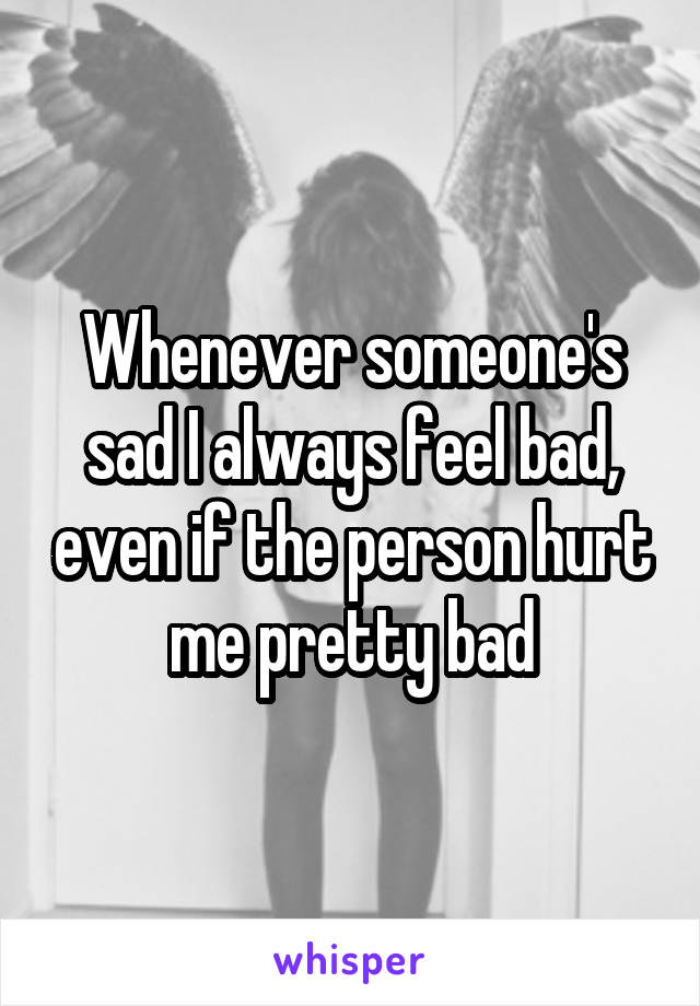 Whenever someone's sad I always feel bad, even if the person hurt me pretty bad