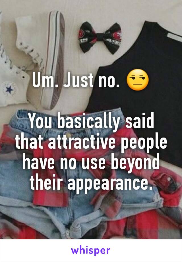 Um. Just no. 😒

You basically said that attractive people have no use beyond their appearance.