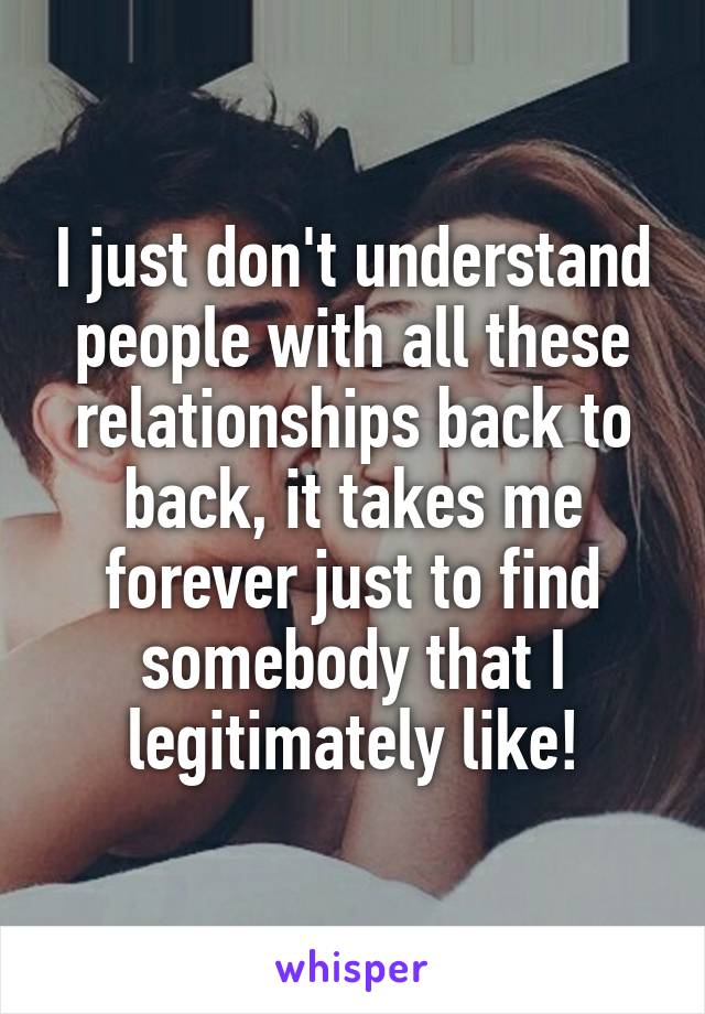I just don't understand people with all these relationships back to back, it takes me forever just to find somebody that I legitimately like!