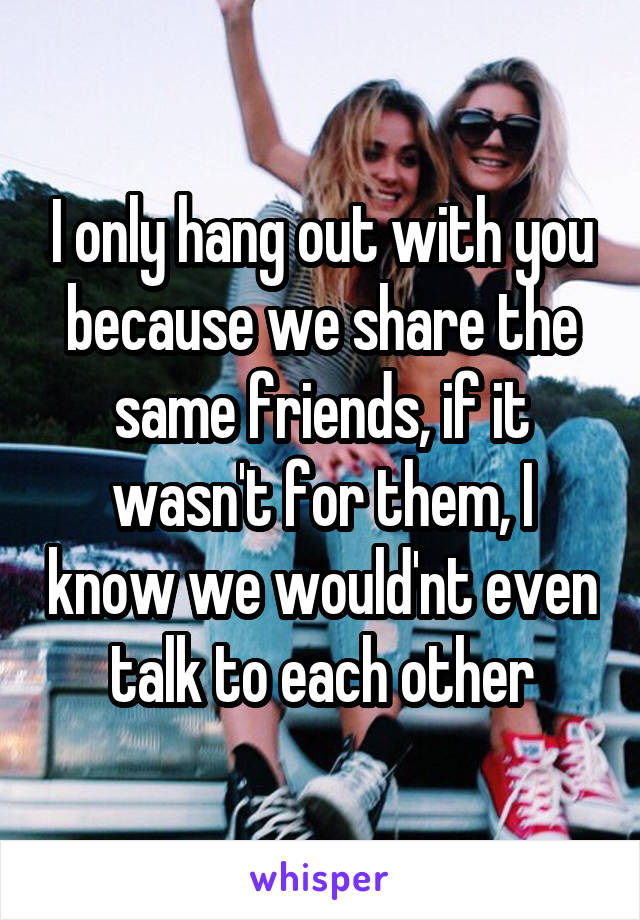 I only hang out with you because we share the same friends, if it wasn't for them, I know we would'nt even talk to each other