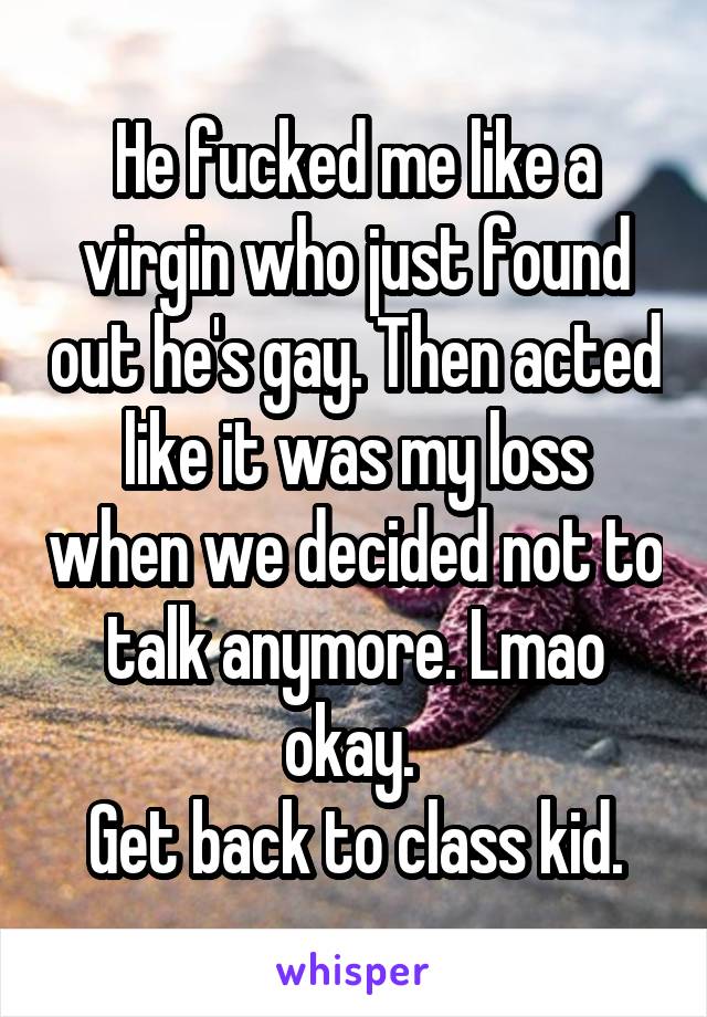 He fucked me like a virgin who just found out he's gay. Then acted like it was my loss when we decided not to talk anymore. Lmao okay. 
Get back to class kid.