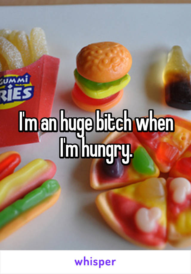 I'm an huge bitch when I'm hungry.