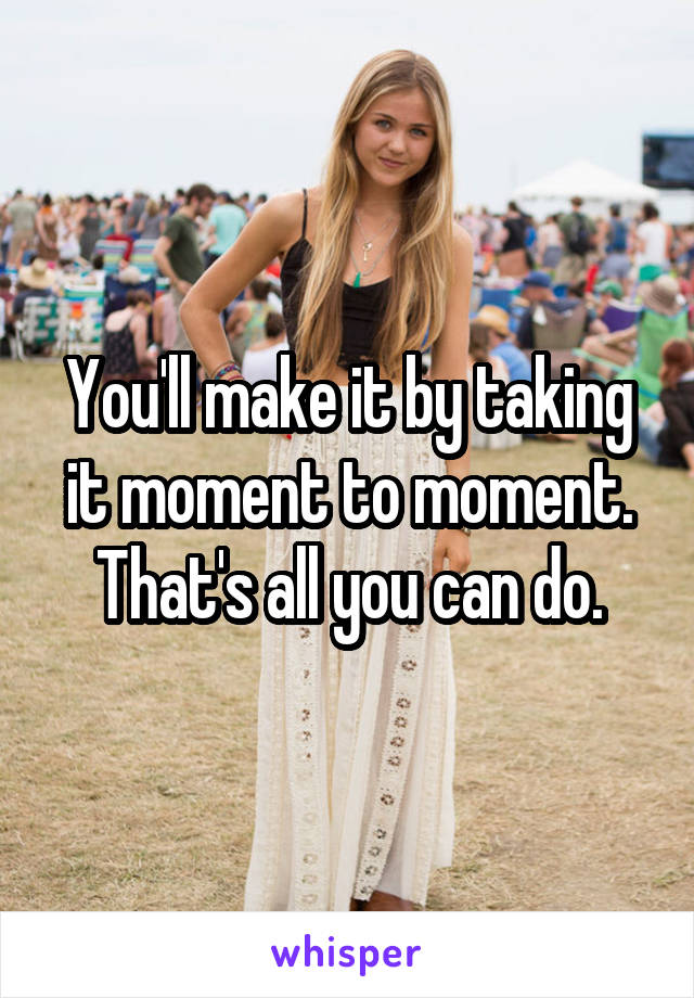 You'll make it by taking it moment to moment. That's all you can do.