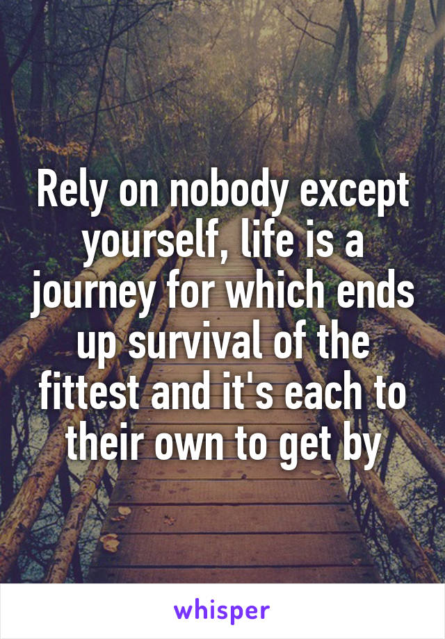 Rely on nobody except yourself, life is a journey for which ends up survival of the fittest and it's each to their own to get by