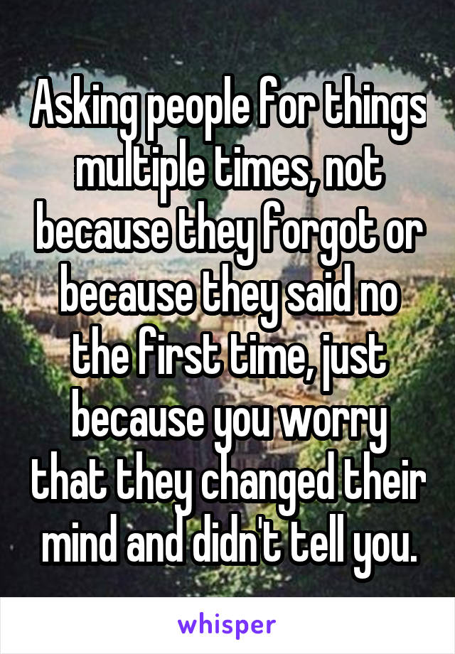 Asking people for things multiple times, not because they forgot or because they said no the first time, just because you worry that they changed their mind and didn't tell you.