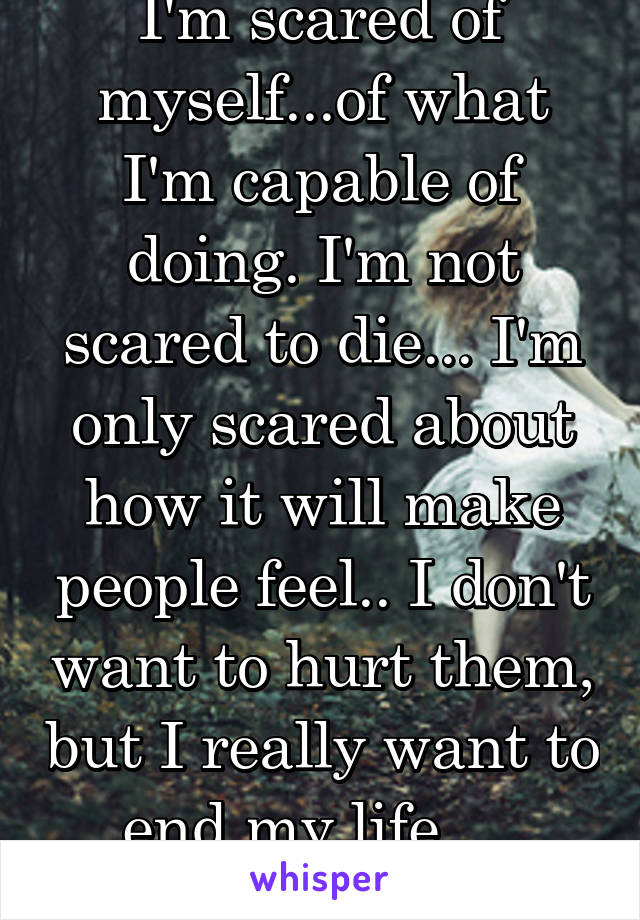 I'm scared of myself...of what I'm capable of doing. I'm not scared to die... I'm only scared about how it will make people feel.. I don't want to hurt them, but I really want to end my life.....
