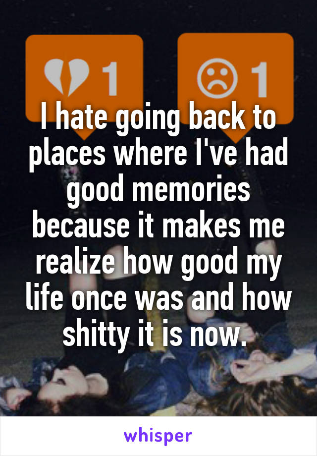 I hate going back to places where I've had good memories because it makes me realize how good my life once was and how shitty it is now. 