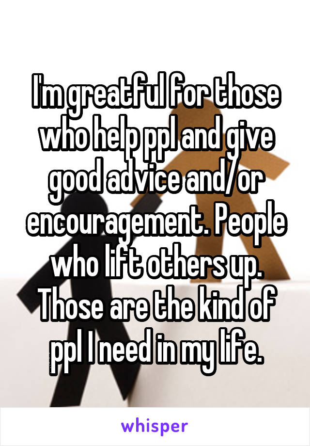 I'm greatful for those who help ppl and give good advice and/or encouragement. People who lift others up. Those are the kind of ppl I need in my life.