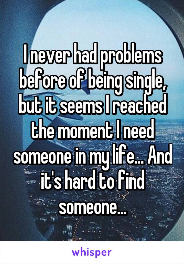 I never had problems before of being single, but it seems I reached the moment I need someone in my life... And it's hard to find someone...