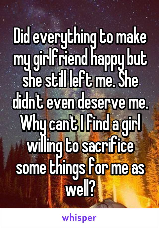 Did everything to make my girlfriend happy but she still left me. She didn't even deserve me. Why can't I find a girl willing to sacrifice some things for me as well?