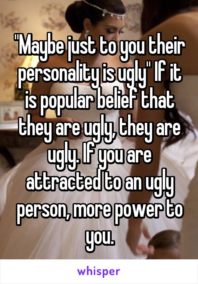 "Maybe just to you their personality is ugly" If it is popular belief that they are ugly, they are ugly. If you are attracted to an ugly person, more power to you.