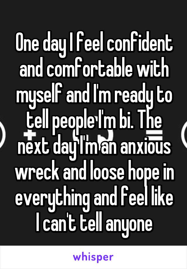 One day I feel confident and comfortable with myself and I'm ready to tell people I'm bi. The next day I'm an anxious wreck and loose hope in everything and feel like I can't tell anyone