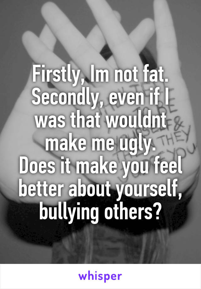 Firstly, Im not fat.
Secondly, even if I was that wouldnt make me ugly.
Does it make you feel better about yourself, bullying others?