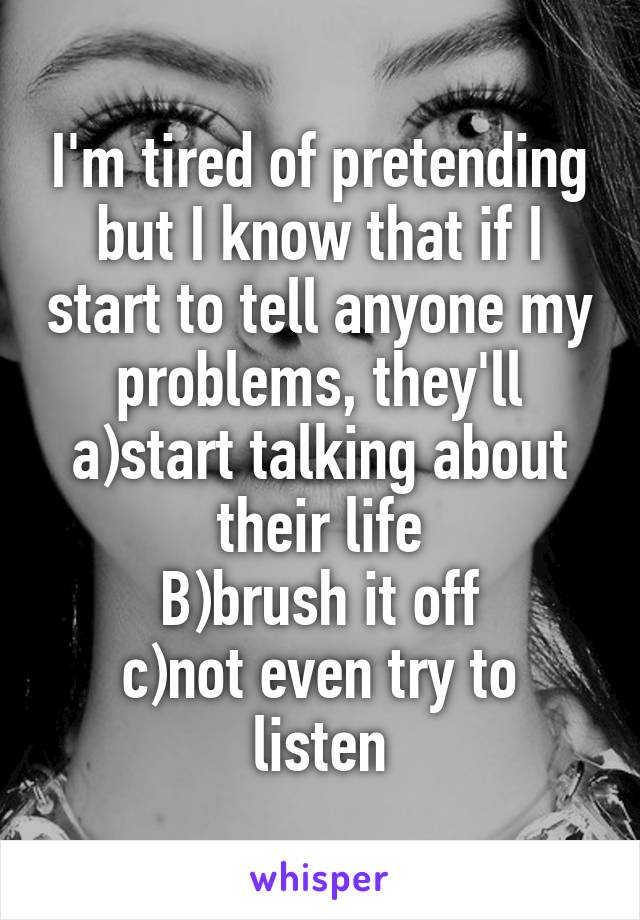 I'm tired of pretending but I know that if I start to tell anyone my problems, they'll
a)start talking about their life
B)brush it off
c)not even try to listen