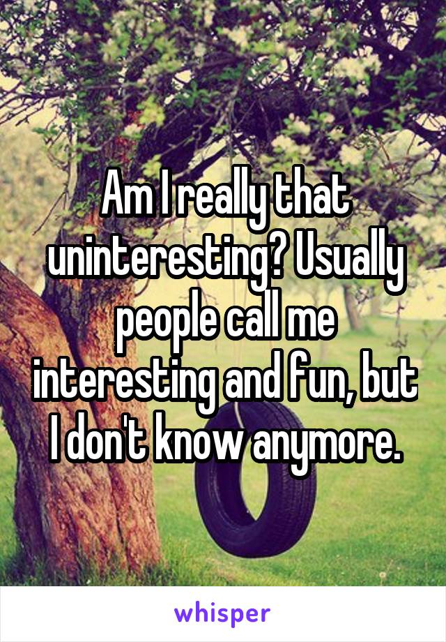 Am I really that uninteresting? Usually people call me interesting and fun, but I don't know anymore.