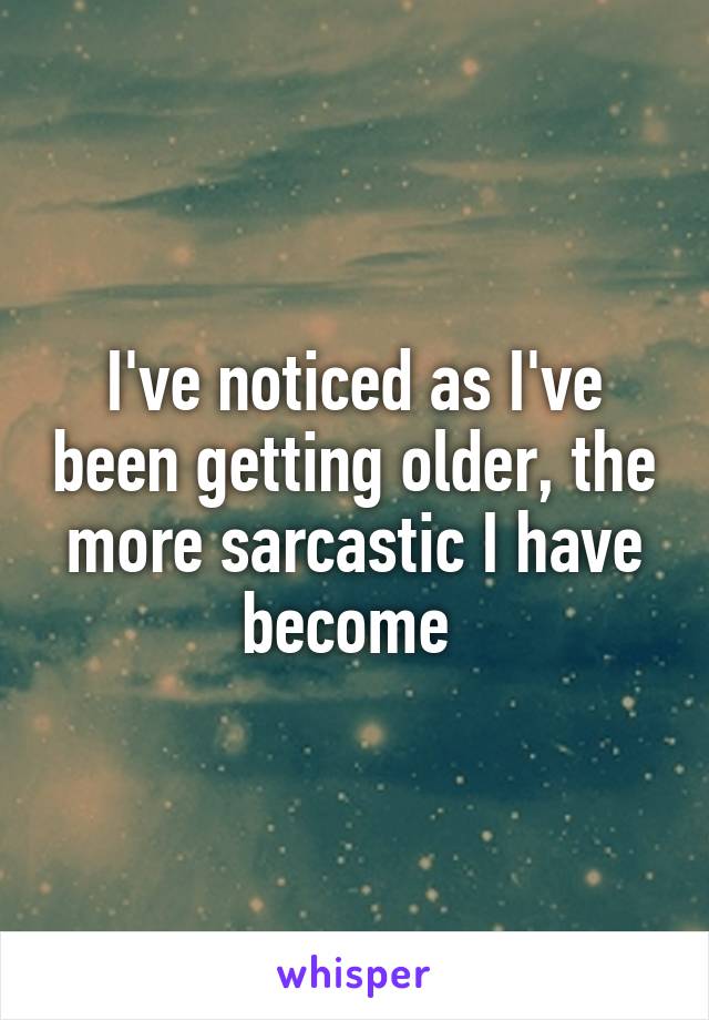 I've noticed as I've been getting older, the more sarcastic I have become 