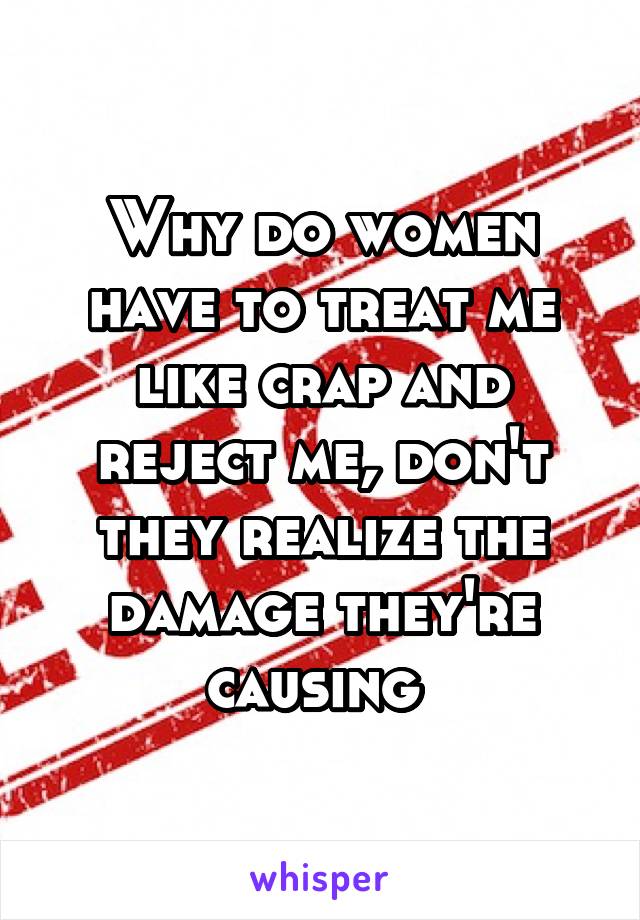 Why do women have to treat me like crap and reject me, don't they realize the damage they're causing 