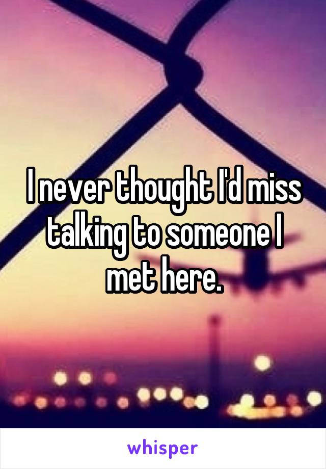 I never thought I'd miss talking to someone I met here.