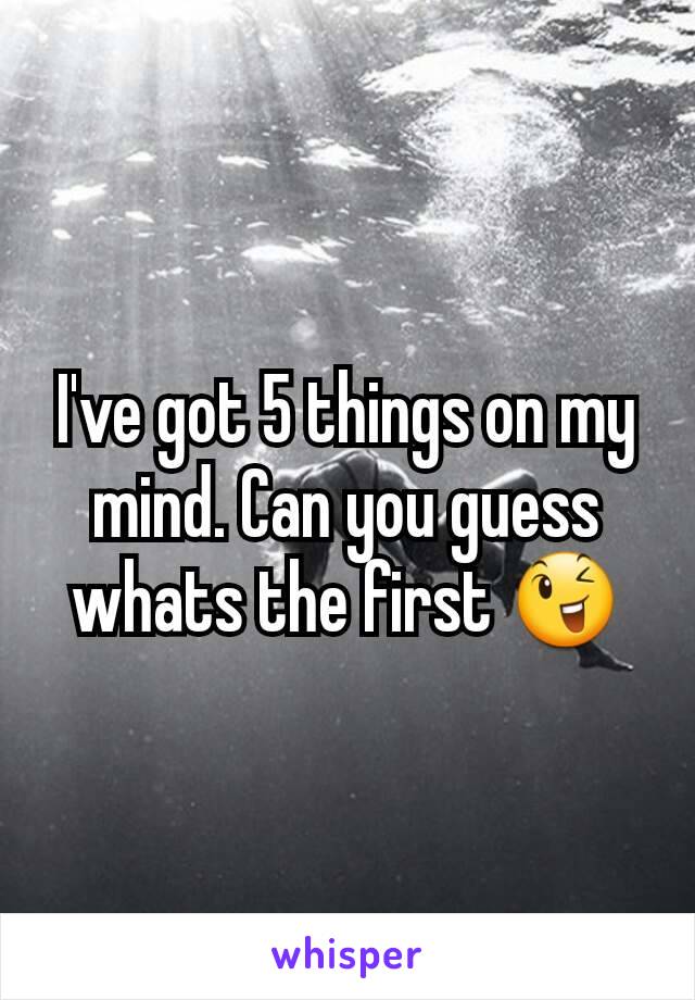 I've got 5 things on my mind. Can you guess whats the first ðŸ˜‰