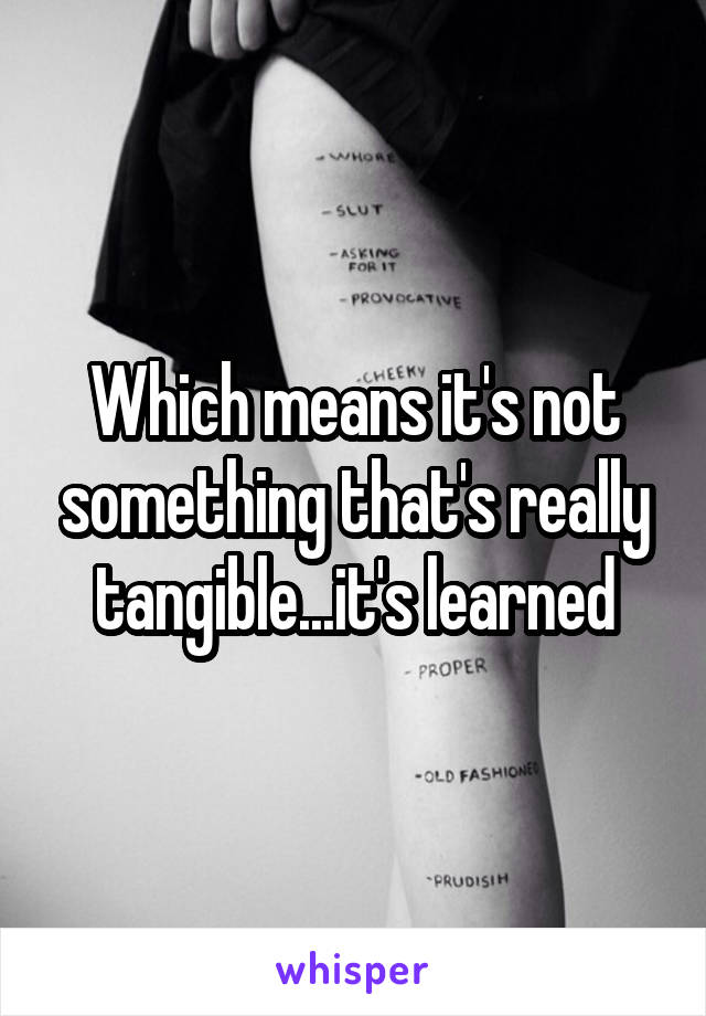 Which means it's not something that's really tangible...it's learned