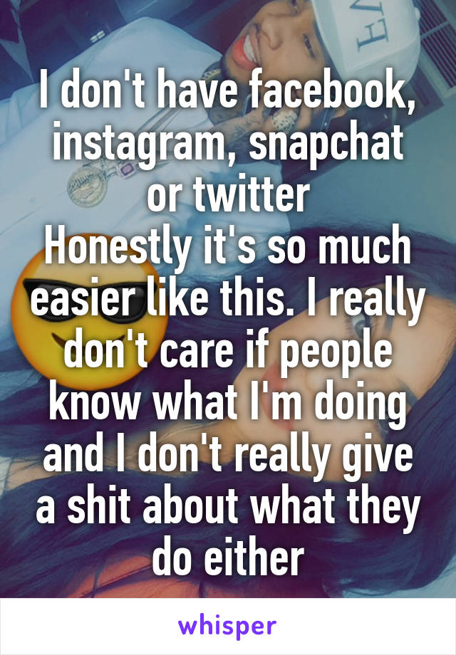 I don't have facebook, instagram, snapchat or twitter
Honestly it's so much easier like this. I really don't care if people know what I'm doing and I don't really give a shit about what they do either