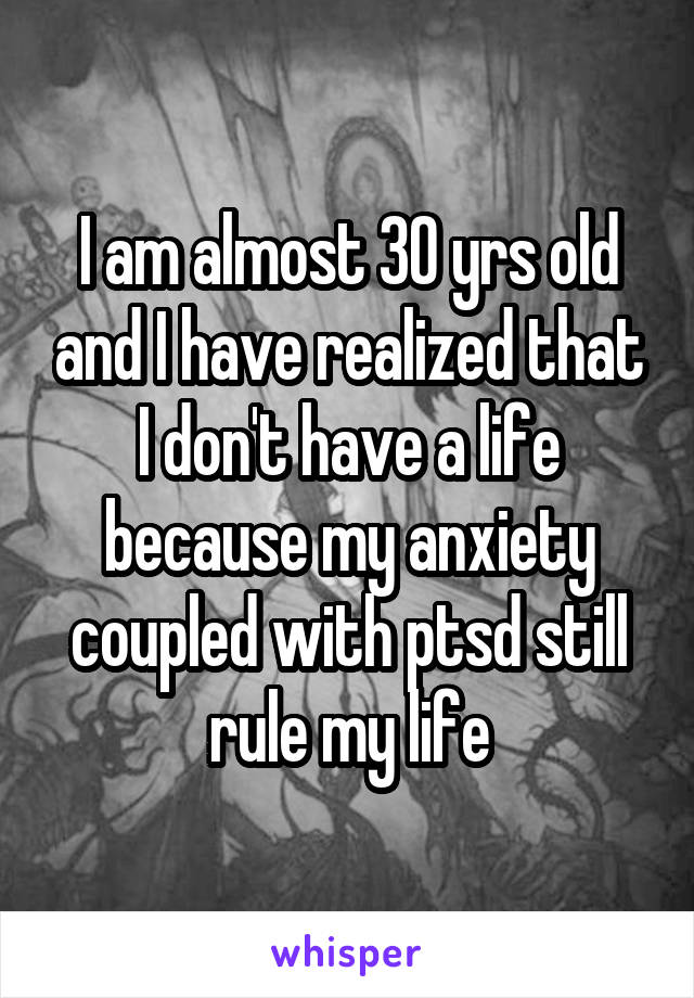 I am almost 30 yrs old and I have realized that I don't have a life because my anxiety coupled with ptsd still rule my life