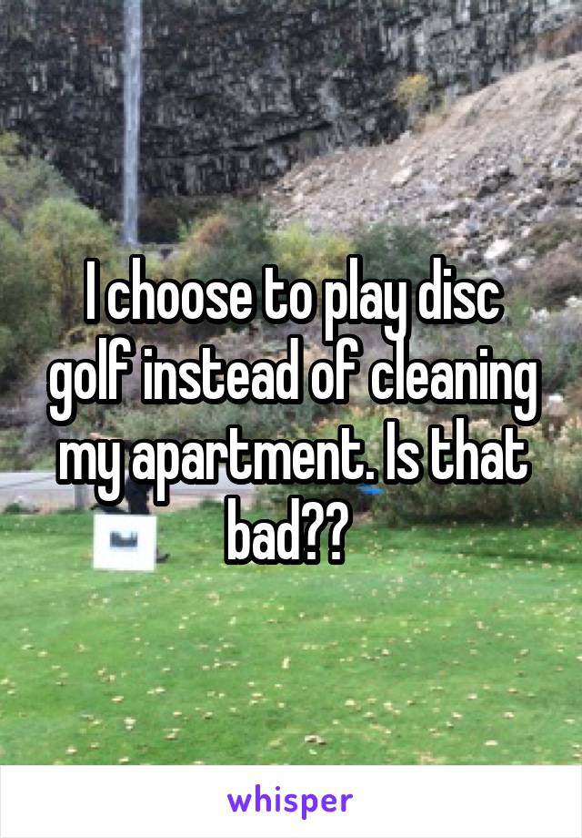 I choose to play disc golf instead of cleaning my apartment. Is that bad?? 