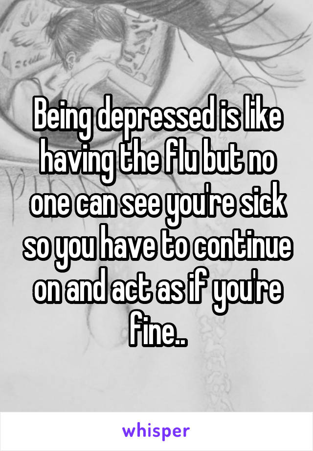 Being depressed is like having the flu but no one can see you're sick so you have to continue on and act as if you're fine..