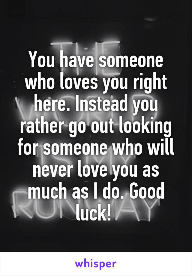 You have someone who loves you right here. Instead you rather go out looking for someone who will never love you as much as I do. Good luck! 