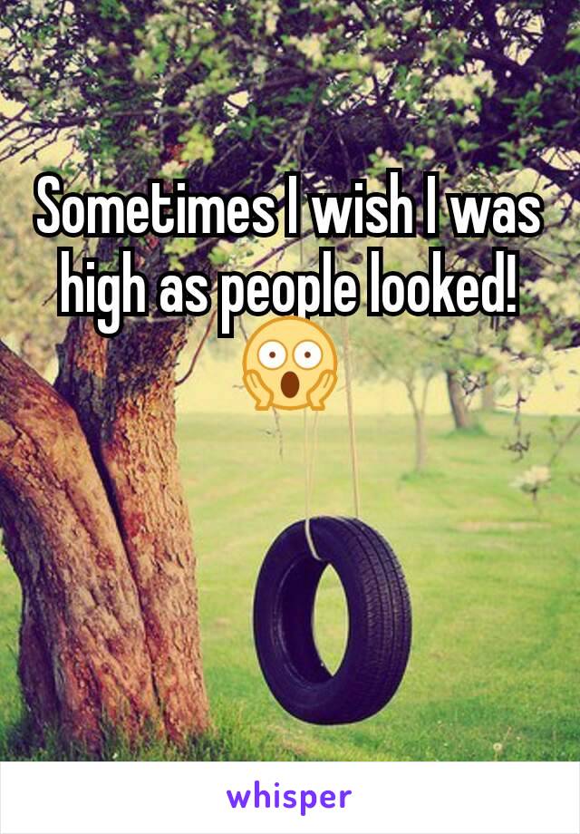 Sometimes I wish I was high as people looked! ðŸ˜±