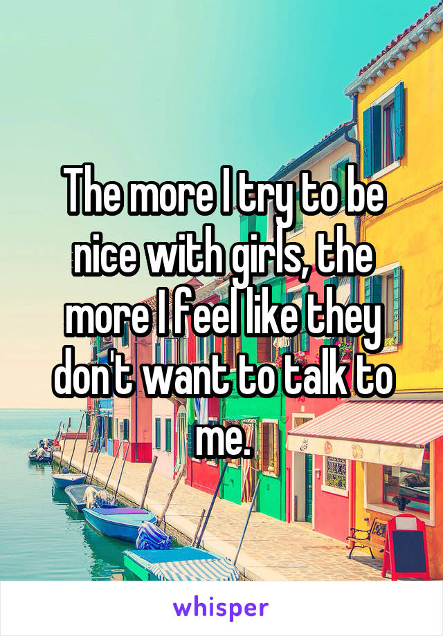 The more I try to be nice with girls, the more I feel like they don't want to talk to me.